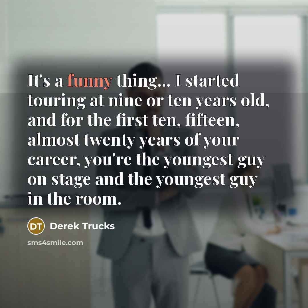 “It's a funny thing... I started touring at nine or ten years old, and for the first ten, fifteen, almost twenty years of your career, you're the youngest guy on stage and the youngest guy in the room.” quote by Derek Trucks