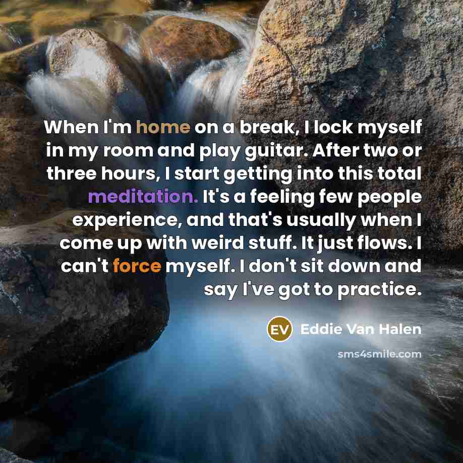 “When I'm home on a break, I lock myself in my room and play guitar. After two or three hours, I start getting into this total meditation. It's a feeling few people experience, and that's usually when I come up with weird stuff. It just flows. I can't force myself. I don't sit down and say I've got…” quote by Eddie Van Halen