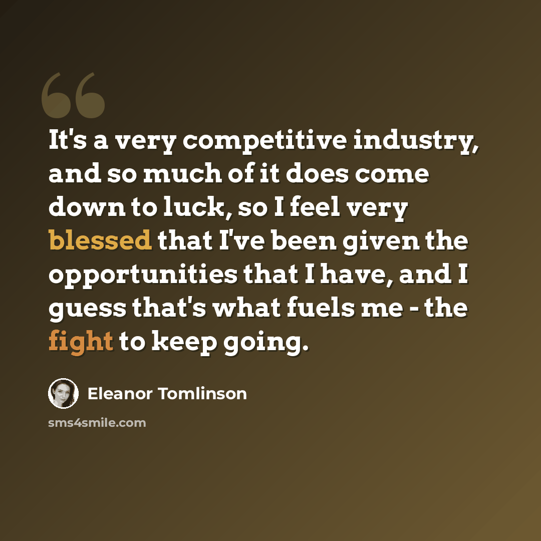 “It's a very competitive industry, and so much of it does come down to luck, so I feel very blessed that I've been given the opportunities that I have, and I guess that's what fuels me - the fight to keep going.” quote by Eleanor Tomlinson