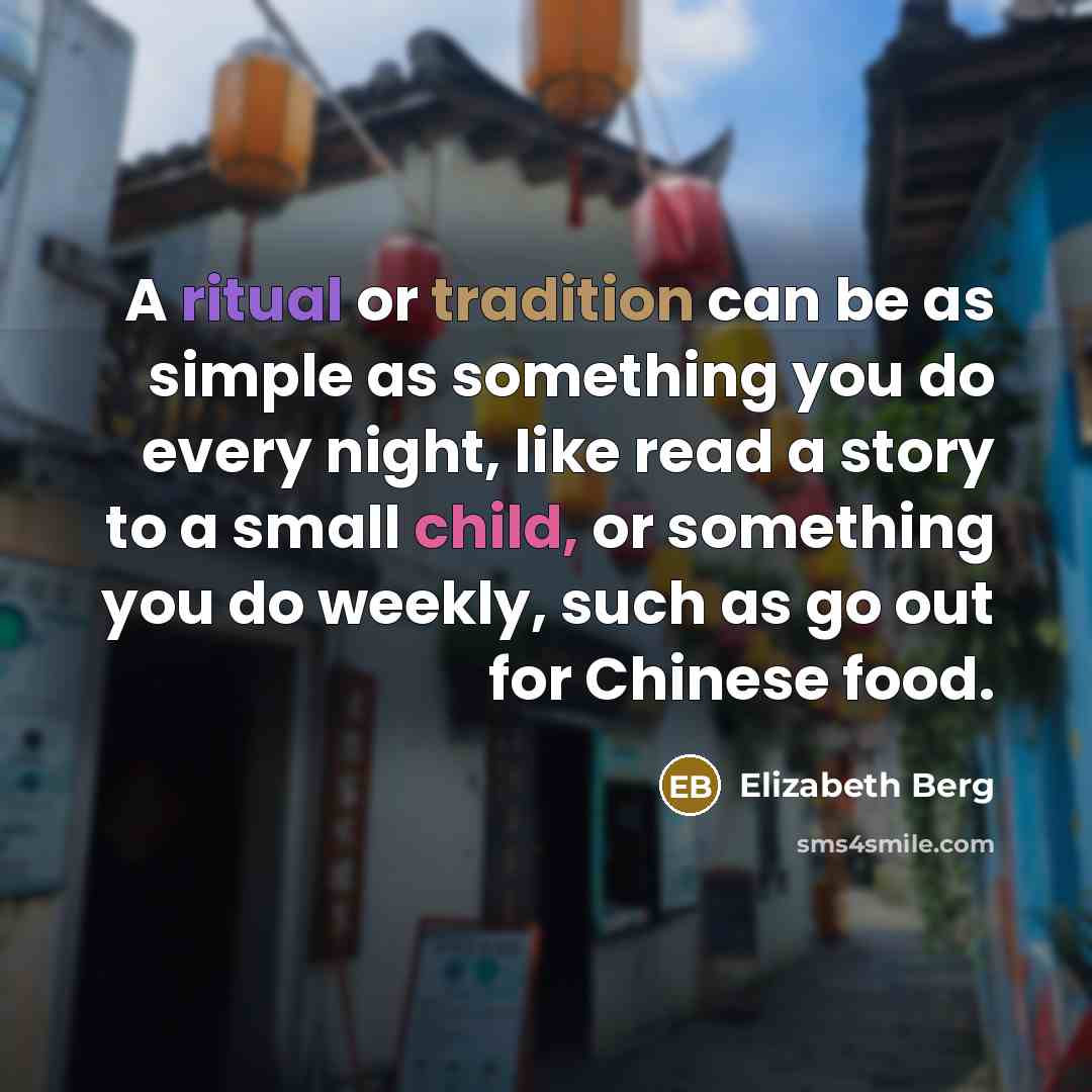 “A ritual or tradition can be as simple as something you do every night, like read a story to a small child, or something you do weekly, such as go out for Chinese food.” quote by Elizabeth Berg