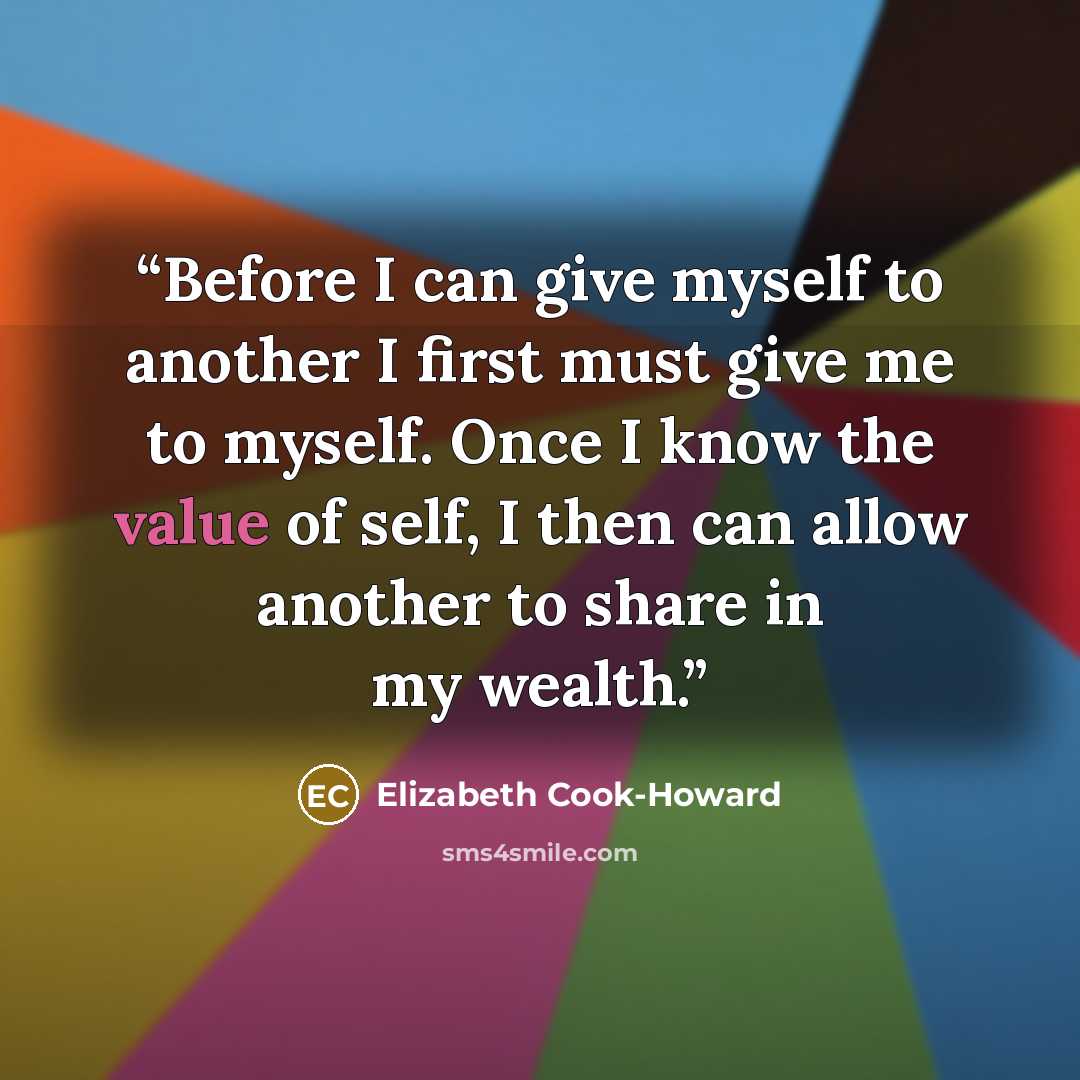 “Before I can give myself to another I first must give me to myself. Once I know the value of self, I then can allow another to share in my wealth.” quote by Elizabeth Cook-Howard