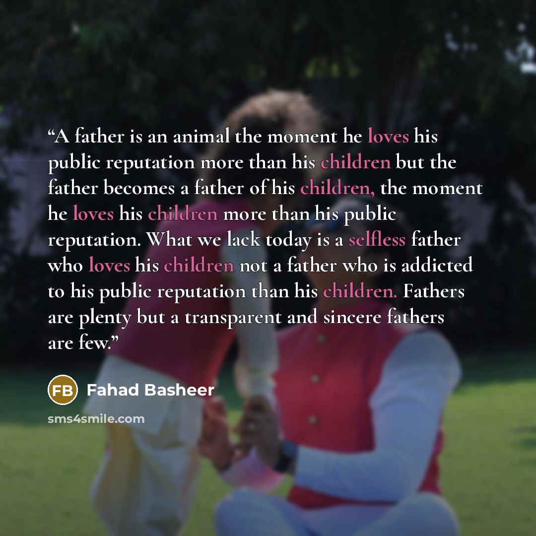 “A father is an animal the moment he loves his public reputation more than his children but the father becomes a father of his children, the moment he loves his children more than his public reputation. What we lack today is a selfless father who loves his children not a father who is addicted to…” quote by Fahad Basheer