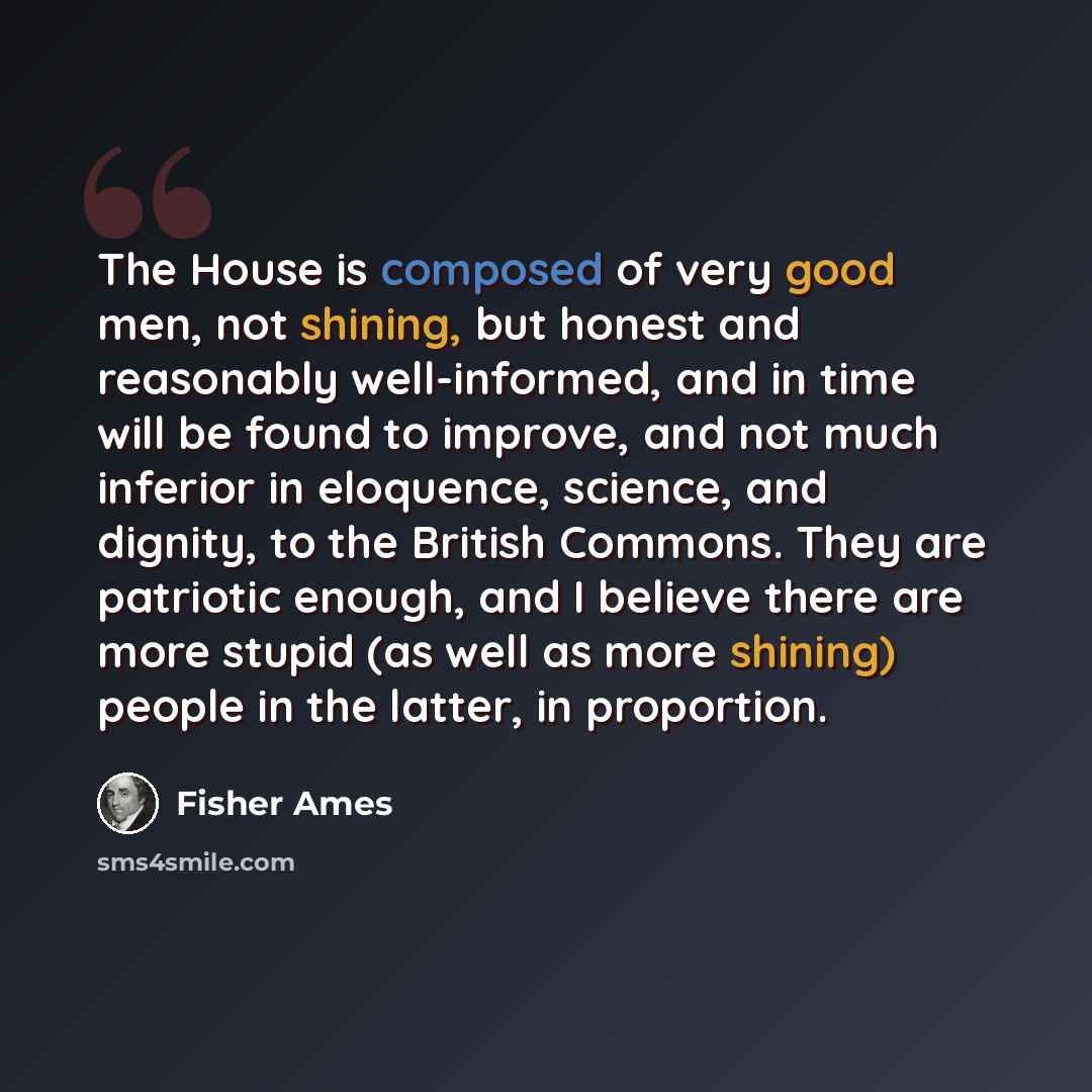 “The House is composed of very good men, not shining, but honest and reasonably well-informed, and in time will be found to improve, and not much inferior in eloquence, science, and dignity, to the British Commons. They are patriotic enough, and I believe there are more stupid (as well as more…” quote by Fisher Ames