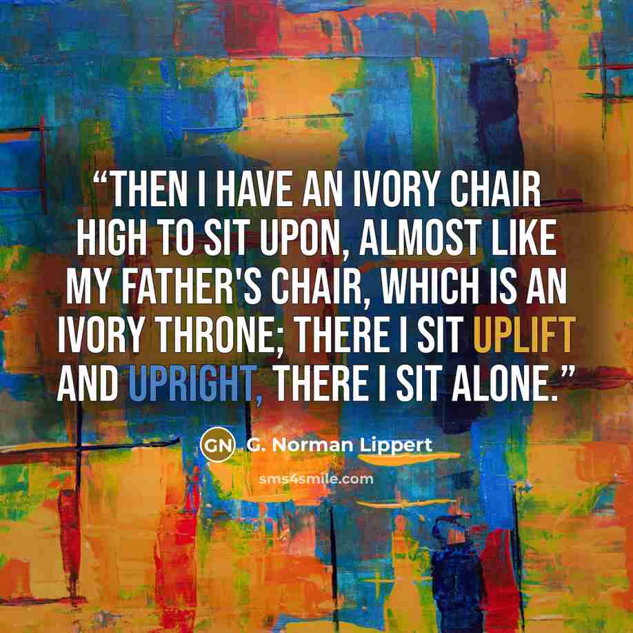 “Then I have an ivory chair high to sit upon, Almost like my father's chair, which is an ivory throne; There I sit uplift and upright, there I sit alone.” quote by G. Norman Lippert