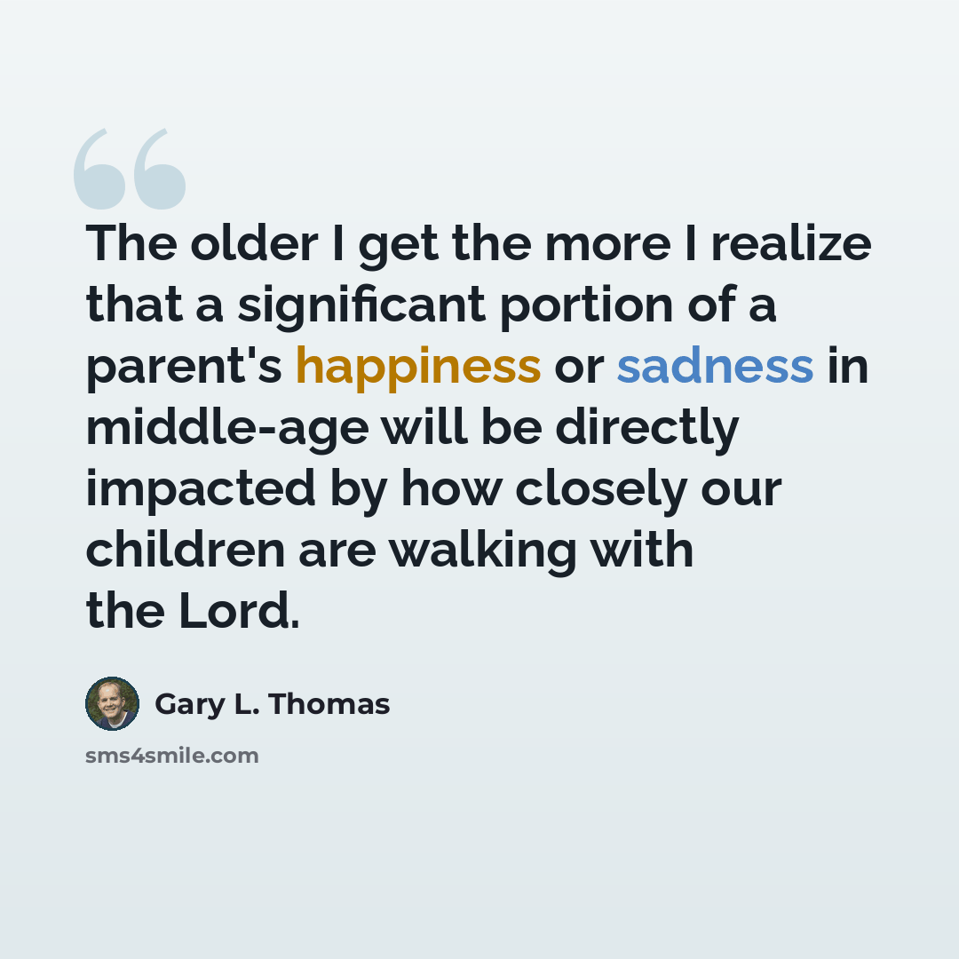 “The older I get the more I realize that a significant portion of a parent's happiness or sadness in middle-age will be directly impacted by how closely our children are walking with the Lord.” quote by Gary L. Thomas