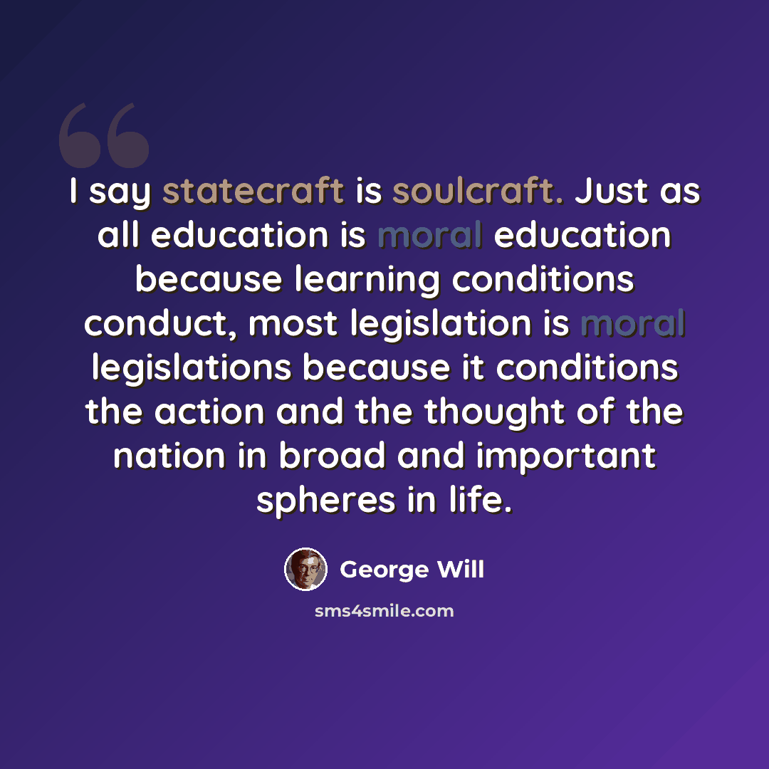 “I say statecraft is soulcraft. Just as all education is moral education because learning conditions conduct, most legislation is moral legislations because it conditions the action and the thought of the nation in broad and important spheres in life.” quote by George Will
