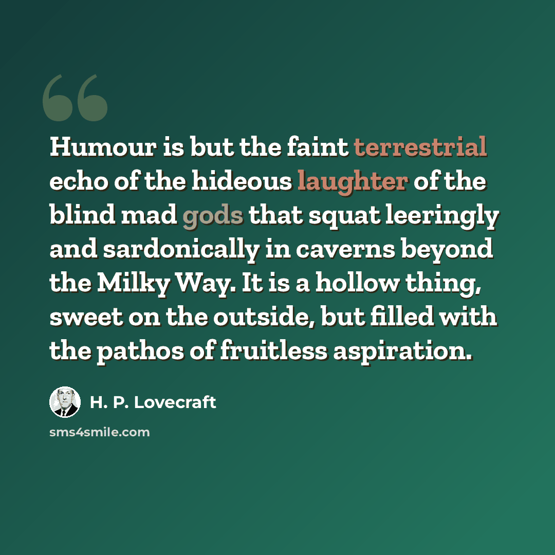 “Humour is but the faint terrestrial echo of the hideous laughter of the blind mad gods that squat leeringly and sardonically in caverns beyond the Milky Way. It is a hollow thing, sweet on the outside, but filled with the pathos of fruitless aspiration.” quote by H. P. Lovecraft