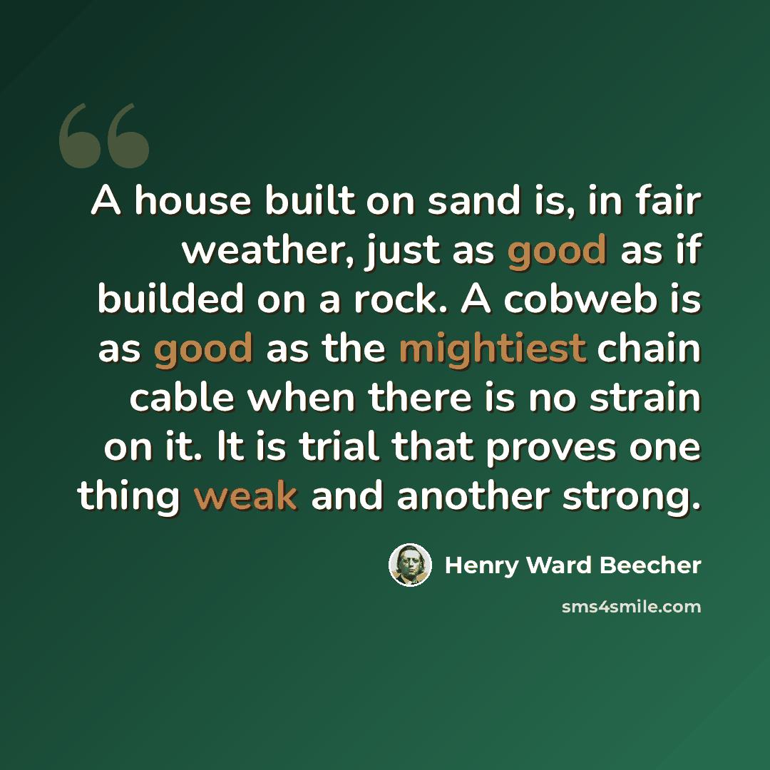 “A house built on sand is, in fair weather, just as good as if builded on a rock. A cobweb is as good as the mightiest chain cable when there is no strain on it. It is trial that proves one thing weak and another strong.” quote by Henry Ward Beecher
