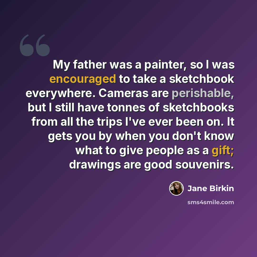 “My father was a painter, so I was encouraged to take a sketchbook everywhere. Cameras are perishable, but I still have tonnes of sketchbooks from all the trips I've ever been on. It gets you by when you don't know what to give people as a gift; drawings are good souvenirs.” quote by Jane Birkin