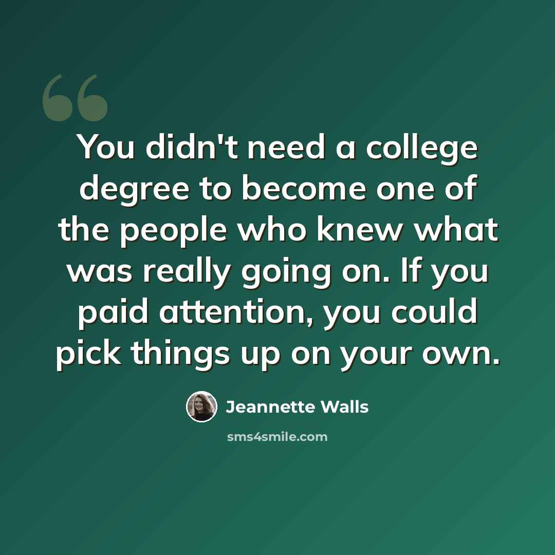 “You didn't need a college degree to become one of the people who knew what was really going on. If you paid attention, you could pick things up on your own.” quote by Jeannette Walls