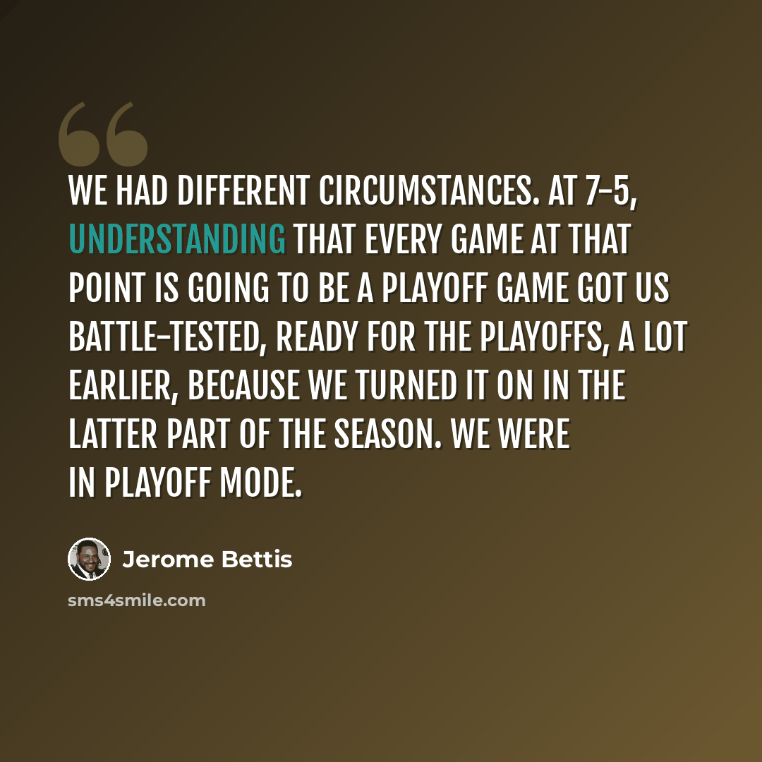 “We had different circumstances. At 7-5, understanding that every game at that point is going to be a playoff game got us battle-tested, ready for the playoffs, a lot earlier, because we turned it on in the latter part of the season. We were in playoff mode.” quote by Jerome Bettis