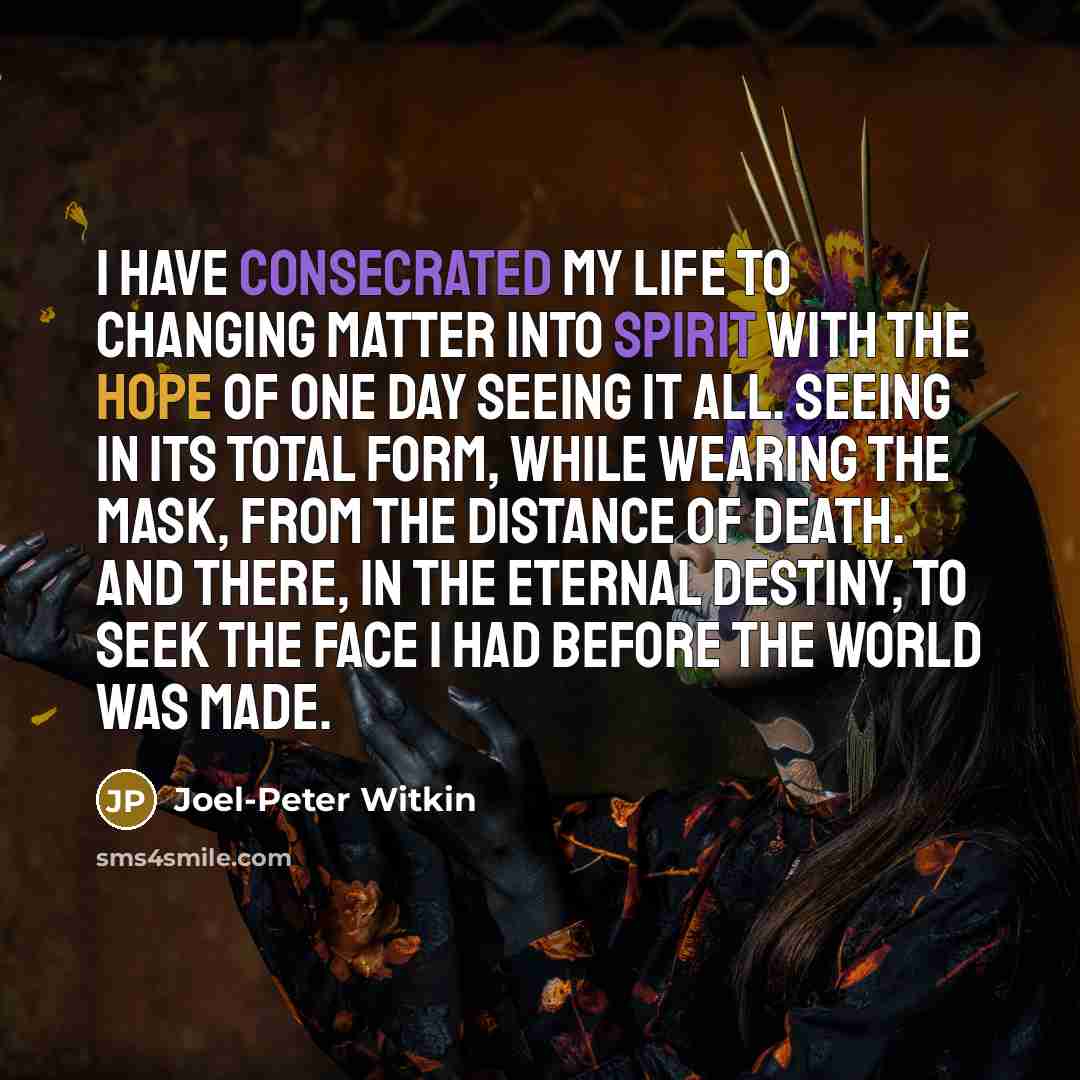 “I have consecrated my life to changing matter into spirit with the hope of one day seeing it all. Seeing in its total form, while wearing the mask, from the distance of death. And there, in the eternal destiny, to seek the face I had before the world was made.” quote by Joel-Peter Witkin