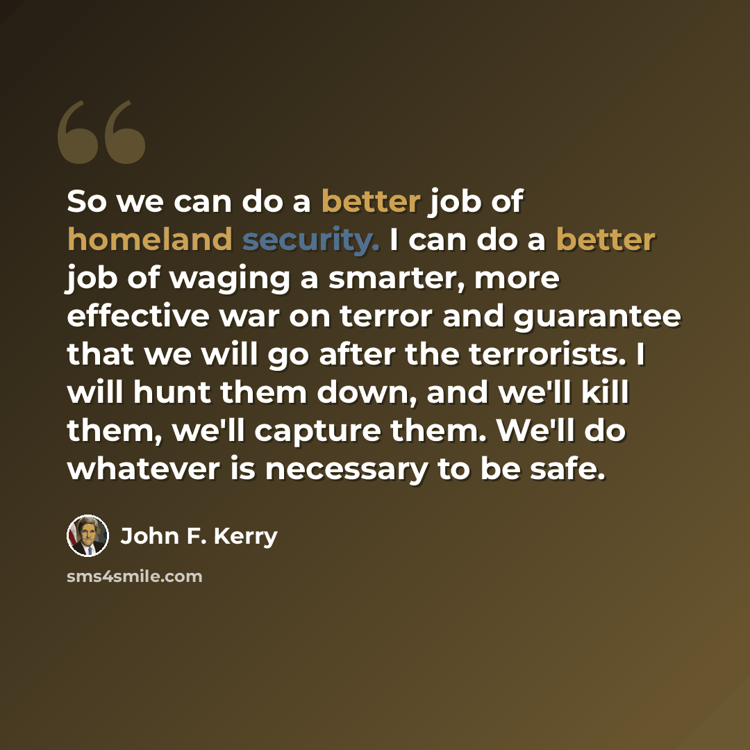 “So we can do a better job of homeland security. I can do a better job of waging a smarter, more effective war on terror and guarantee that we will go after the terrorists. I will hunt them down, and we'll kill them, we'll capture them. We'll do whatever is necessary to be safe.” quote by John F. Kerry