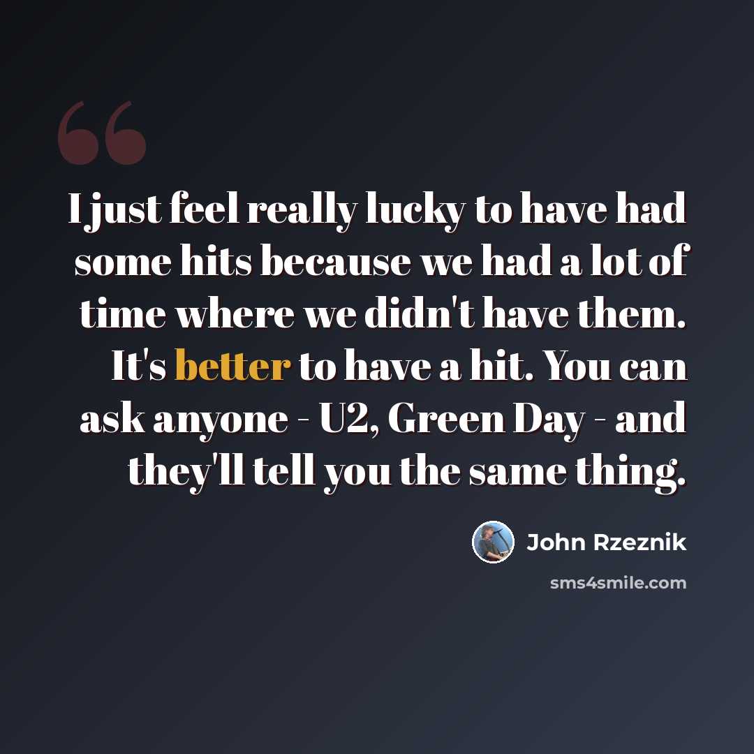 “I just feel really lucky to have had some hits because we had a lot of time where we didn't have them. It's better to have a hit. You can ask anyone - U2, Green Day - and they'll tell you the same thing.” quote by John Rzeznik