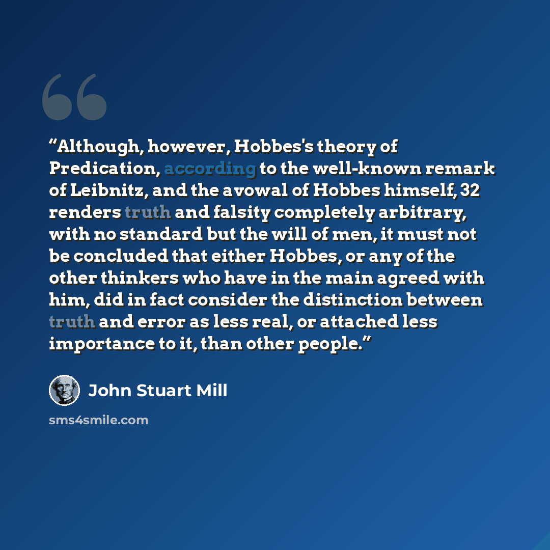 “Although, however, Hobbes's theory of Predication, according to the well-known remark of Leibnitz, and the avowal of Hobbes himself, 32 renders truth and falsity completely arbitrary, with no standard but the will of men, it must not be concluded that either Hobbes, or any of the other thinkers…” quote by John Stuart Mill