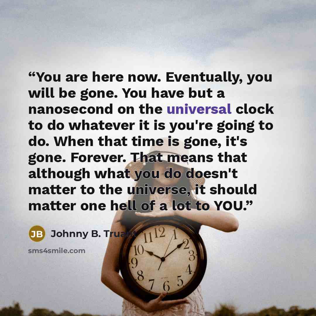 “You are here now. Eventually, you will be gone. You have but a nanosecond on the universal clock to do whatever it is you're going to do. When that time is gone, it's gone. Forever. That means that although what you do doesn't matter to the universe, it should matter one hell of a lot to YOU.” quote by Johnny B. Truant