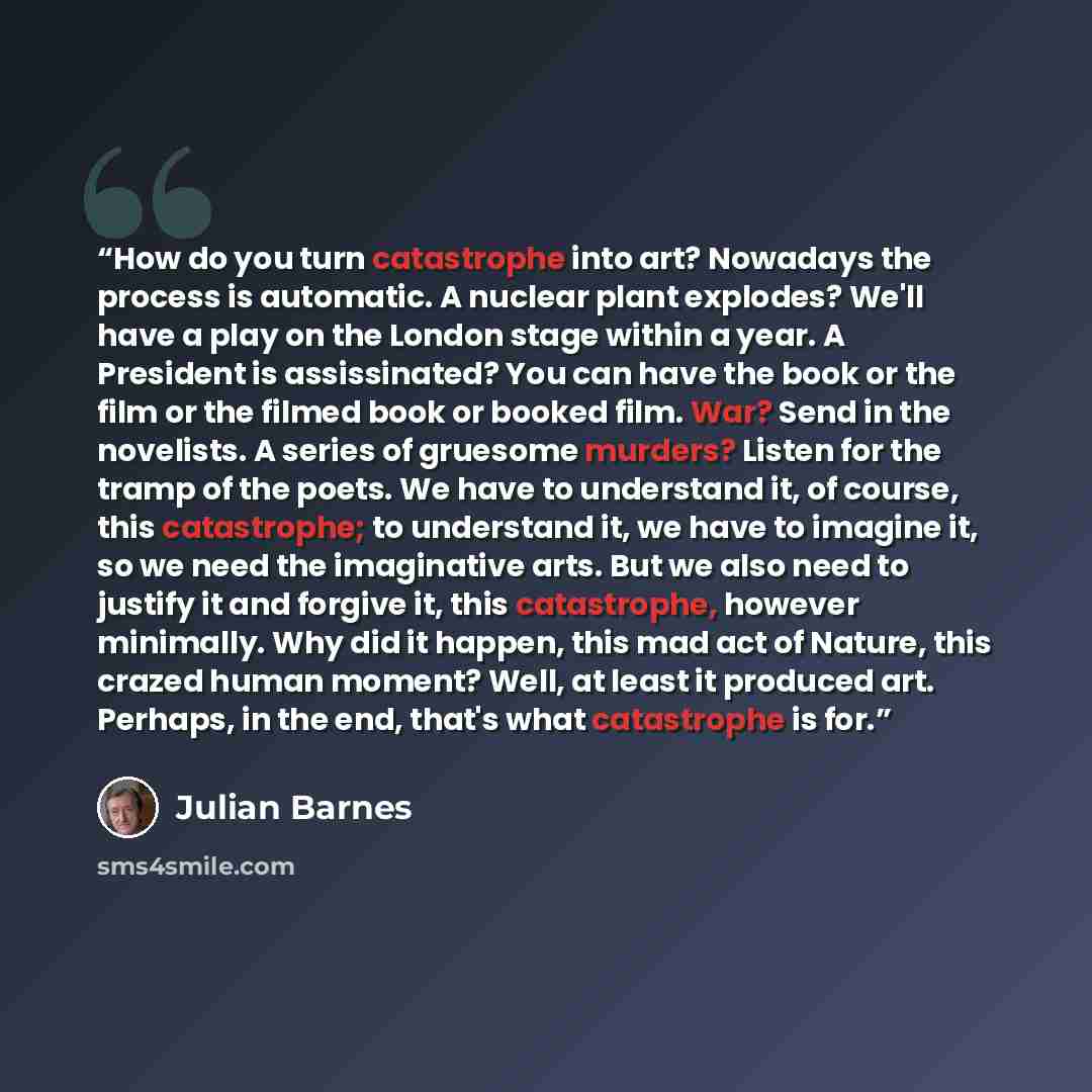 “How do you turn catastrophe into art? Nowadays the process is automatic. A nuclear plant explodes? We'll have a play on the London stage within a year. A President is assissinated? You can have the book or the film or the filmed book or booked film. War? Send in the novelists. A series of gruesome…” quote by Julian Barnes
