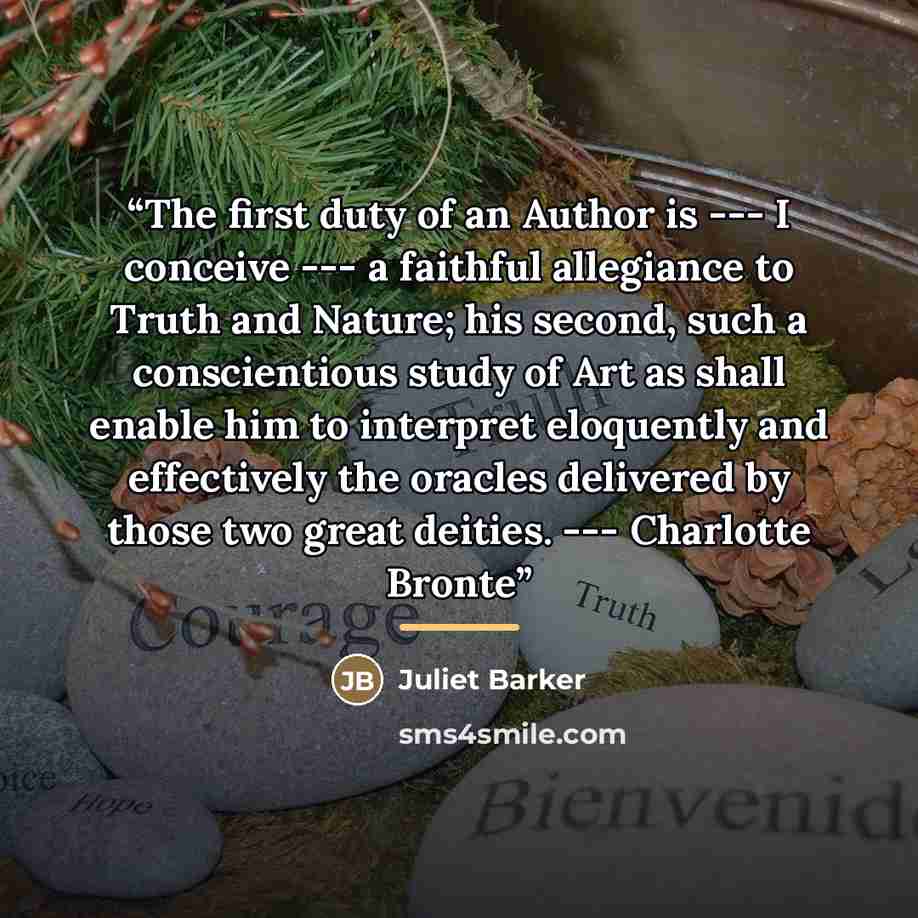 “The first duty of an Author is --- I conceive --- a faithful allegiance to Truth and Nature; his second, such a conscientious study of Art as shall enable him to interpret eloquently and effectively the oracles delivered by those two great deities. --- Charlotte Bronte” quote by Juliet Barker