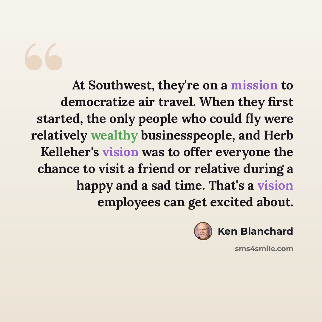“At Southwest, they're on a mission to democratize air travel. When they first started, the only people who could fly were relatively wealthy businesspeople, and Herb Kelleher's vision was to offer everyone the chance to visit a friend or relative during a happy and a sad time. That's a vision…” quote by Ken Blanchard