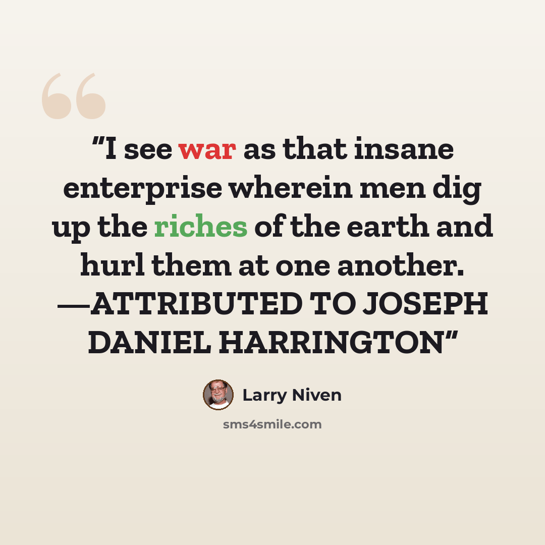 “I see war as that insane enterprise wherein men dig up the riches of the earth and hurl them at one another. —ATTRIBUTED TO JOSEPH DANIEL HARRINGTON” quote by Larry Niven