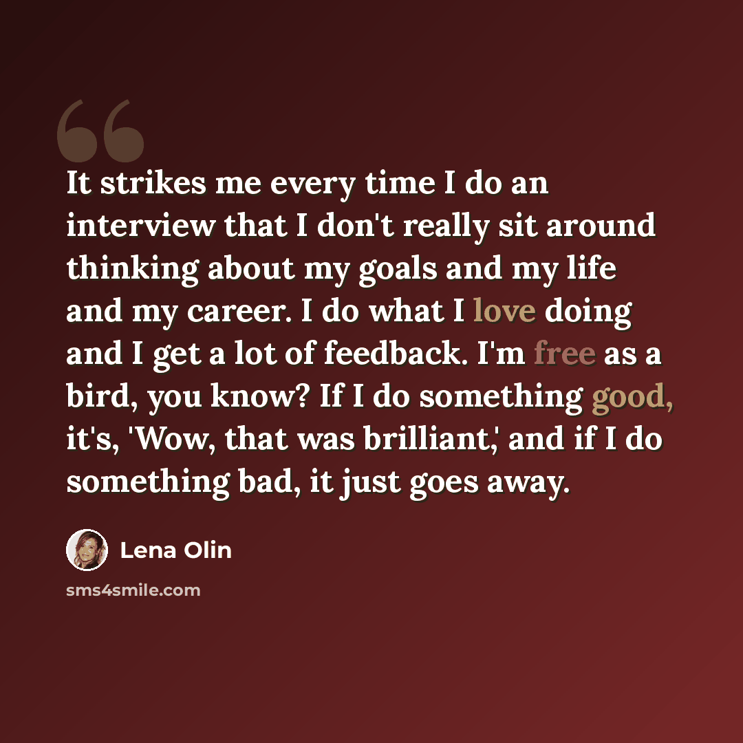“It strikes me every time I do an interview that I don't really sit around thinking about my goals and my life and my career. I do what I love doing and I get a lot of feedback. I'm free as a bird, you know? If I do something good, it's, 'Wow, that was brilliant,' and if I do something bad, it just…” quote by Lena Olin