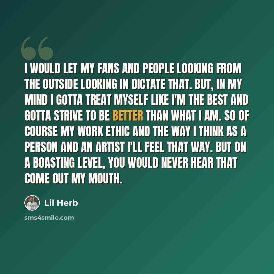 “I would let my fans and people looking from the outside looking in dictate that. But, in my mind I gotta treat myself like I'm the best and gotta strive to be better than what I am. So of course my work ethic and the way I think as a person and an artist I'll feel that way. But on a boasting…” quote by Lil Herb