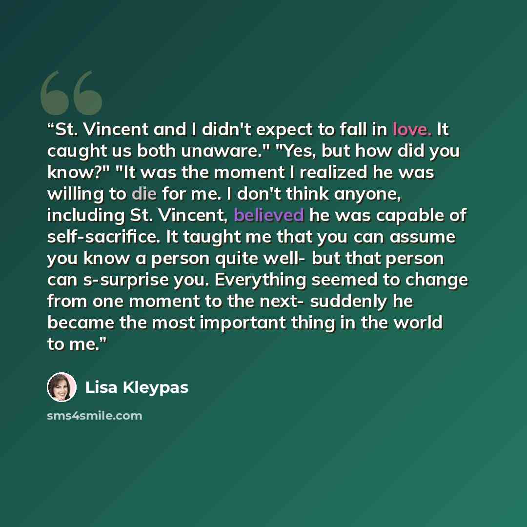 “St. Vincent and I didn't expect to fall in love. It caught us both unaware." "Yes, but how did you know?" "It was the moment I realized he was willing to die for me. I don't think anyone, including St. Vincent, believed he was capable of self-sacrifice. It taught me that you can assume you know a…” quote by Lisa Kleypas