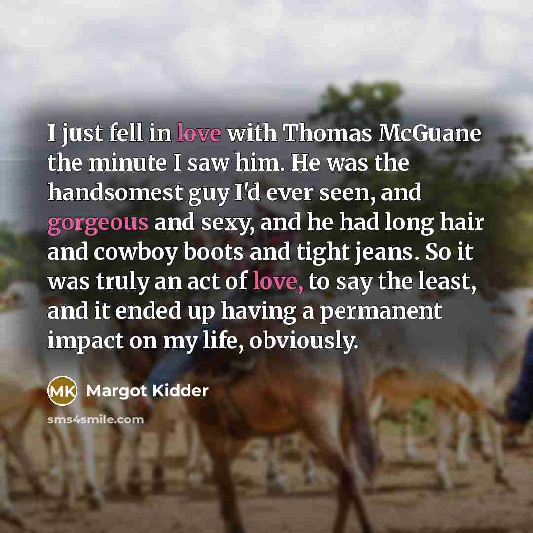 “I just fell in love with Thomas McGuane the minute I saw him. He was the handsomest guy I'd ever seen, and gorgeous and sexy, and he had long hair and cowboy boots and tight jeans. So it was truly an act of love, to say the least, and it ended up having a permanent impact on my life, obviously.” quote by Margot Kidder