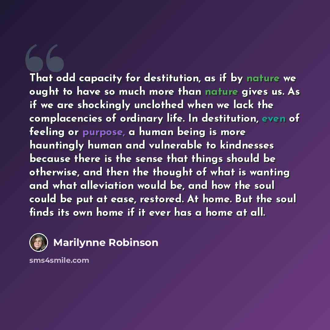 “That odd capacity for destitution, as if by nature we ought to have so much more than nature gives us. As if we are shockingly unclothed when we lack the complacencies of ordinary life. In destitution, even of feeling or purpose, a human being is more hauntingly human and vulnerable to kindnesses…” quote by Marilynne Robinson