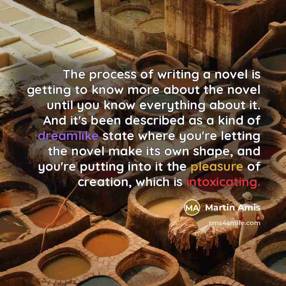 “The process of writing a novel is getting to know more about the novel until you know everything about it. And it's been described as a kind of dreamlike state where you're letting the novel make its own shape, and you're putting into it the pleasure of creation, which is intoxicating.” quote by Martin Amis