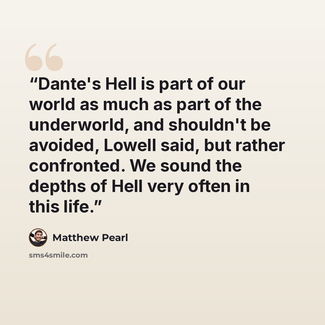 “Dante's Hell is part of our world as much as part of the underworld, and shouldn't be avoided, Lowell said, but rather confronted. We sound the depths of Hell very often in this life.” quote by Matthew Pearl