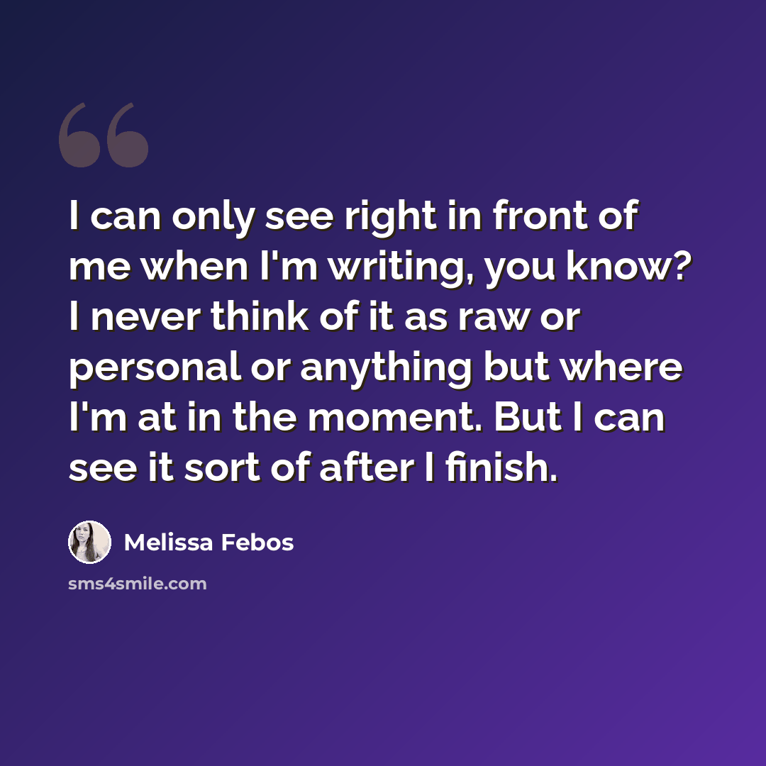 “I can only see right in front of me when I'm writing, you know? I never think of it as raw or personal or anything but where I'm at in the moment. But I can see it sort of after I finish.” quote by Melissa Febos