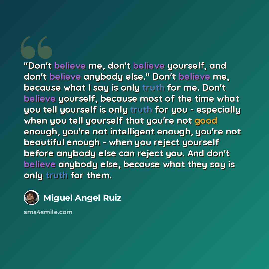 “"Don't believe me, don't believe yourself, and don't believe anybody else." Don't believe me, because what I say is only truth for me. Don't believe yourself, because most of the time what you tell yourself is only truth for you - especially when you tell yourself that you're not good enough…” quote by Miguel Angel Ruiz