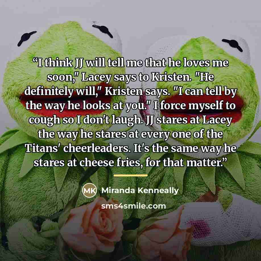 “I think JJ will tell me that he loves me soon," Lacey says to Kristen. "He definitely will," Kristen says. "I can tell by the way he looks at you." I force myself to cough so I don't laugh. JJ stares at Lacey the way he stares at every one of the Titans' cheerleaders. It's the same way he stares…” quote by Miranda Kenneally