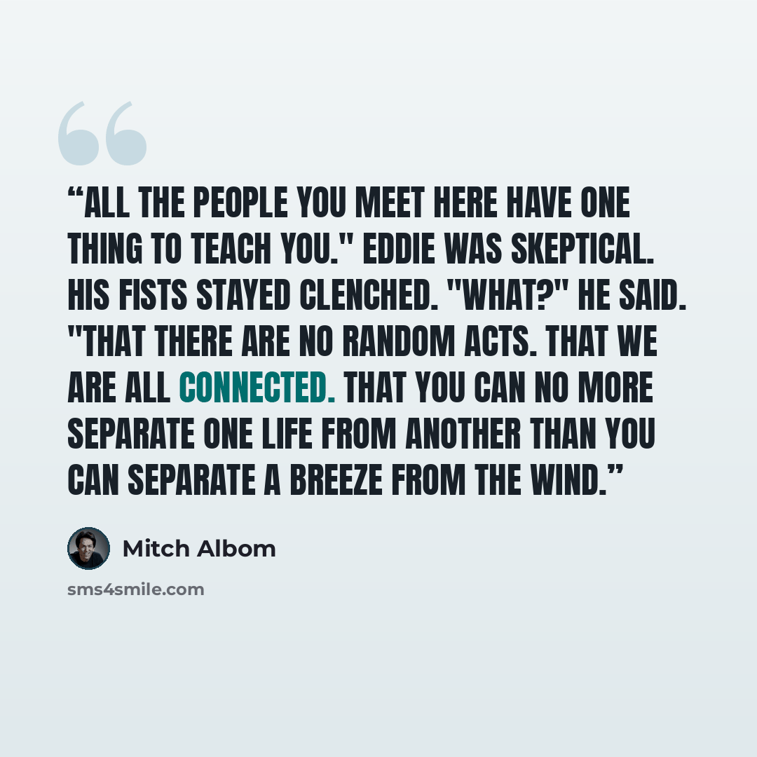 “All the people you meet here have one thing to teach you." Eddie was skeptical. His fists stayed clenched. "What?" he said. "That there are no random acts. That we are all connected. That you can no more separate one life from another than you can separate a breeze from the wind.” quote by Mitch Albom
