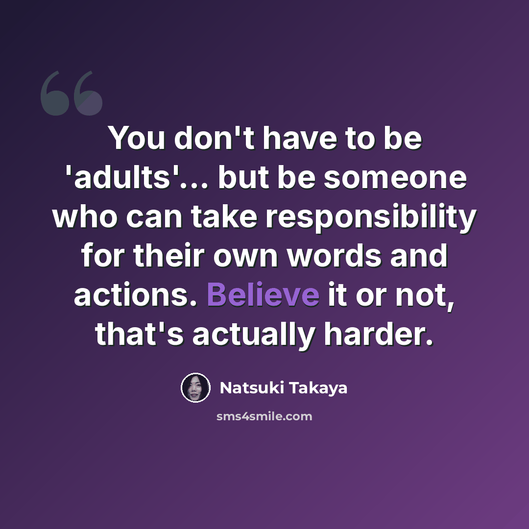 “You don't have to be 'adults'... but be someone who can take responsibility for their own words and actions. Believe it or not, that's actually harder.” quote by Natsuki Takaya