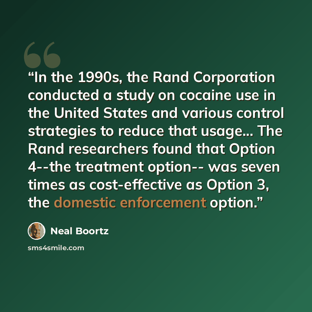 “In the 1990s, the Rand Corporation conducted a study on cocaine use in the United States and various control strategies to reduce that usage... The Rand researchers found that Option 4--the treatment option-- was seven times as cost-effective as Option 3, the domestic enforcement option.” quote by Neal Boortz