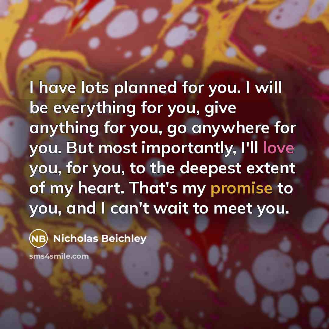 “I have lots planned for you. I will be everything for you, give anything for you, go anywhere for you. But most importantly, I'll love you, for you, to the deepest extent of my heart. That's my promise to you, and I can't wait to meet you.” quote by Nicholas Beichley