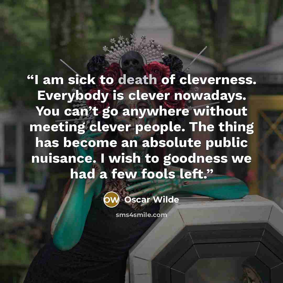 “I am sick to death of cleverness. Everybody is clever nowadays. You can’t go anywhere without meeting clever people. The thing has become an absolute public nuisance. I wish to goodness we had a few fools left.” quote by Oscar Wilde