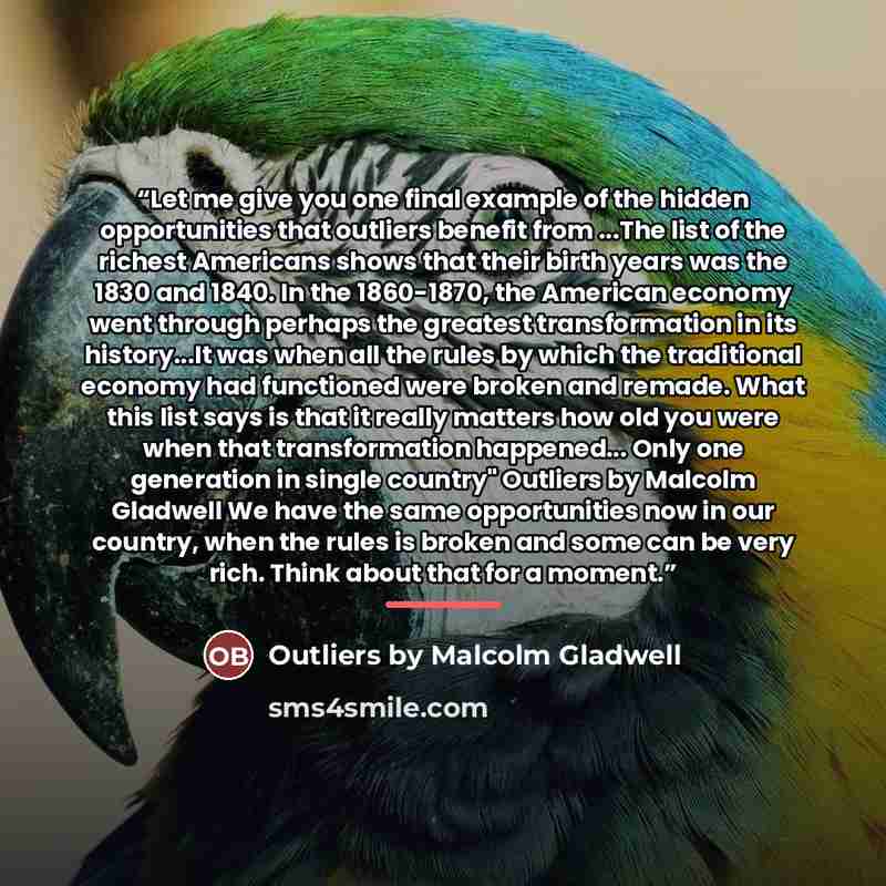“Let me give you one final example of the hidden opportunities that outliers benefit from ...The list of the richest Americans shows that their birth years was the 1830 and 1840. In the 1860-1870, the American economy went through perhaps the greatest transformation in its history...It was when all…” quote by Outliers by Malcolm Gladwell