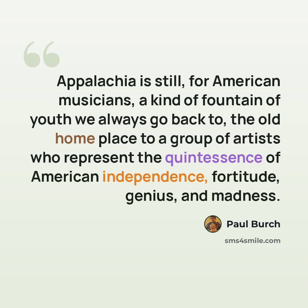“Appalachia is still, for American musicians, a kind of fountain of youth we always go back to, the old home place to a group of artists who represent the quintessence of American independence, fortitude, genius, and madness.” quote by Paul Burch