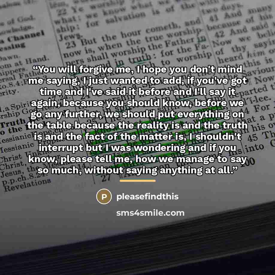 “You will forgive me, I hope you don't mind me saying, I just wanted to add, if you've got time and I've said it before and I'll say it again, because you should know, before we go any further, we should put everything on the table because the reality is and the truth is and the fact of the matter…” quote by pleasefindthis