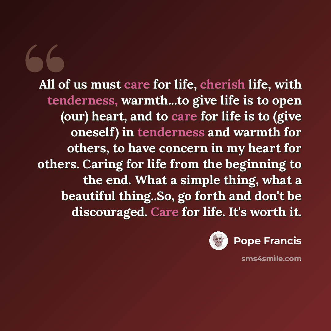 “All of us must care for life, cherish life, with tenderness, warmth...to give life is to open (our) heart, and to care for life is to (give oneself) in tenderness and warmth for others, to have concern in my heart for others. Caring for life from the beginning to the end. What a simple thing, what…” quote by Pope Francis