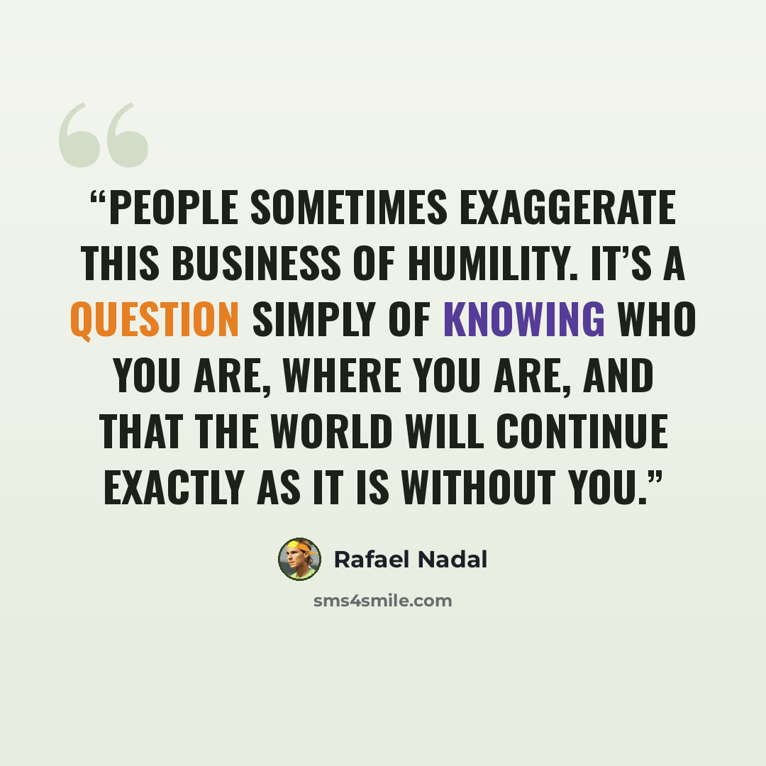 “People sometimes exaggerate this business of humility. It’s a question simply of knowing who you are, where you are, and that the world will continue exactly as it is without you.” quote by Rafael Nadal