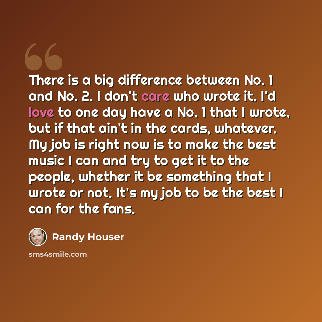 “There is a big difference between No. 1 and No. 2. I don't care who wrote it. I'd love to one day have a No. 1 that I wrote, but if that ain't in the cards, whatever. My job is right now is to make the best music I can and try to get it to the people, whether it be something that I wrote or not…” quote by Randy Houser