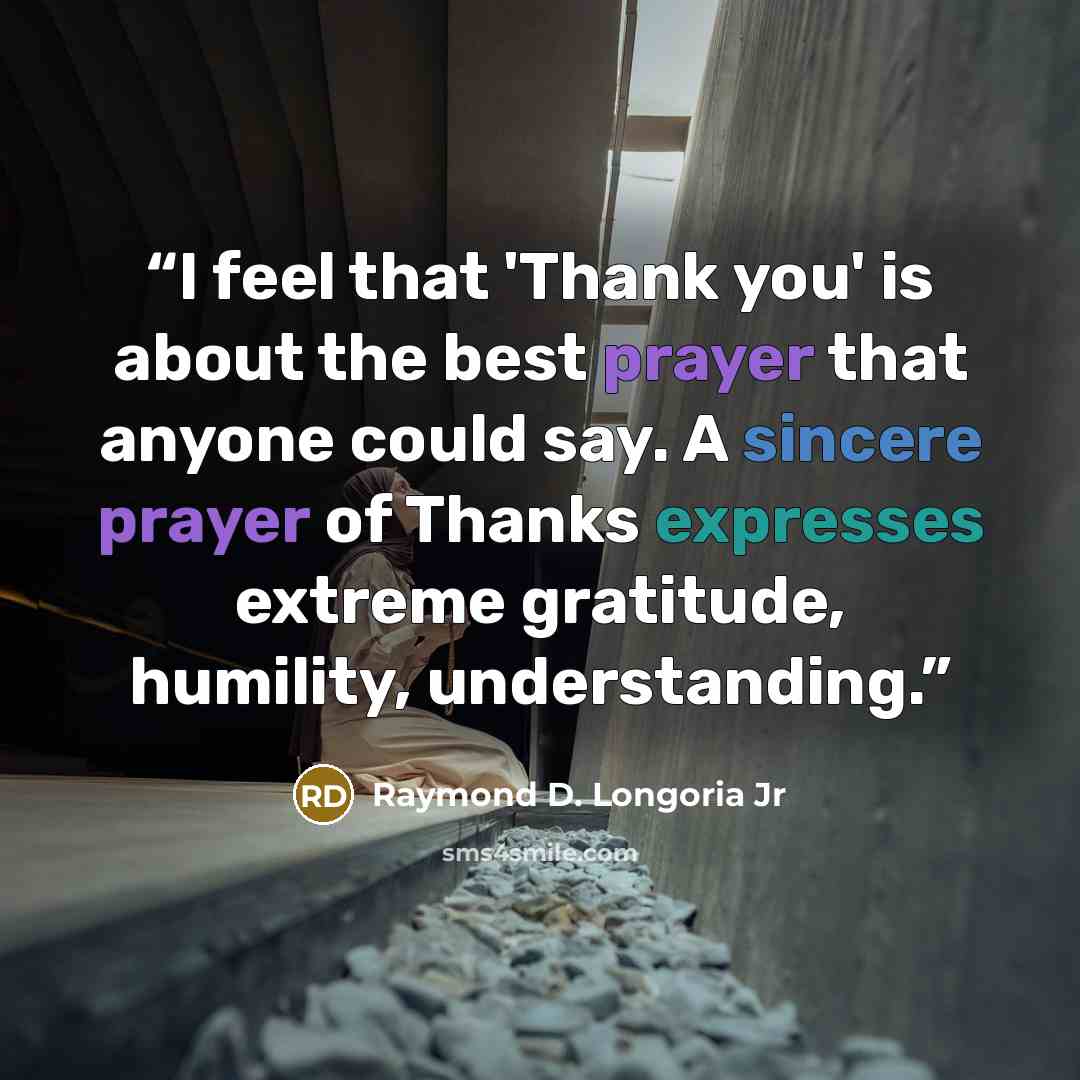 “I feel that 'Thank you' is about the best prayer that anyone could say. A sincere prayer of Thanks expresses extreme gratitude, humility, understanding.” quote by Raymond D. Longoria Jr