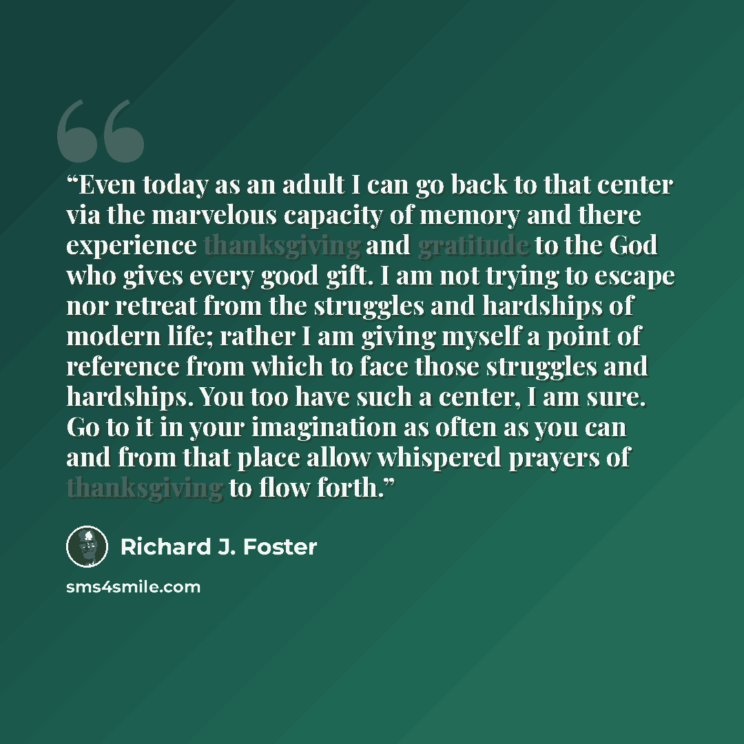 “Even today as an adult I can go back to that center via the marvelous capacity of memory and there experience thanksgiving and gratitude to the God who gives every good gift. I am not trying to escape nor retreat from the struggles and hardships of modern life; rather I am giving myself a point of…” quote by Richard J. Foster