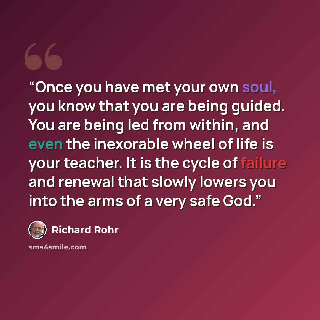 “Once you have met your own soul, you know that you are being guided. You are being led from within, and even the inexorable wheel of life is your teacher. It is the cycle of failure and renewal that slowly lowers you into the arms of a very safe God.” quote by Richard Rohr