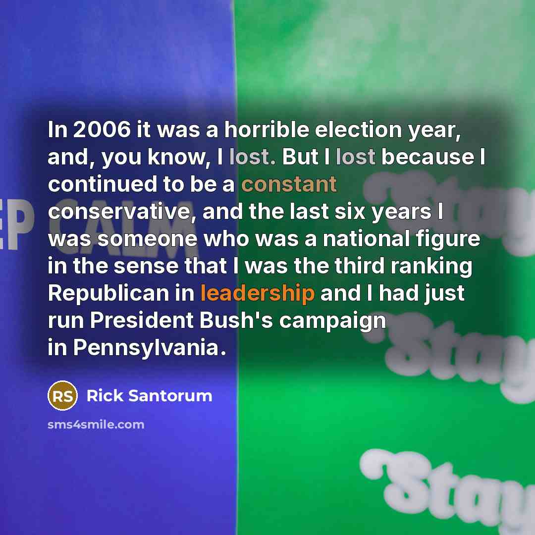 “In 2006 it was a horrible election year, and, you know, I lost. But I lost because I continued to be a constant conservative, and the last six years I was someone who was a national figure in the sense that I was the third ranking Republican in leadership and I had just run President Bush's…” quote by Rick Santorum