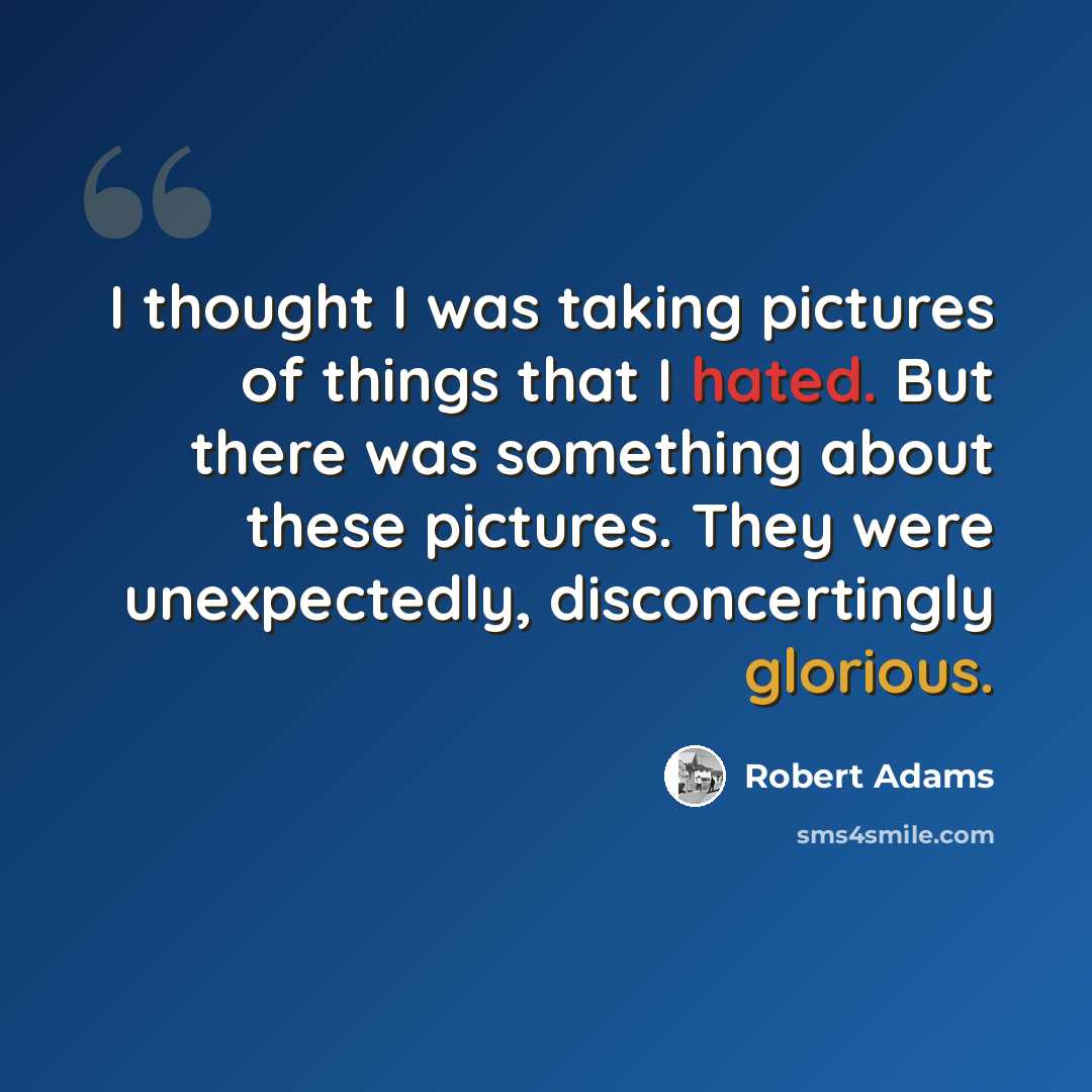 “I thought I was taking pictures of things that I hated. But there was something about these pictures. They were unexpectedly, disconcertingly glorious.” quote by Robert Adams